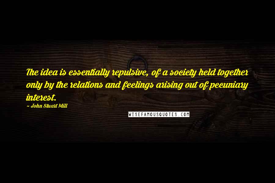 John Stuart Mill Quotes: The idea is essentially repulsive, of a society held together only by the relations and feelings arising out of pecuniary interest.