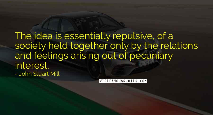 John Stuart Mill Quotes: The idea is essentially repulsive, of a society held together only by the relations and feelings arising out of pecuniary interest.