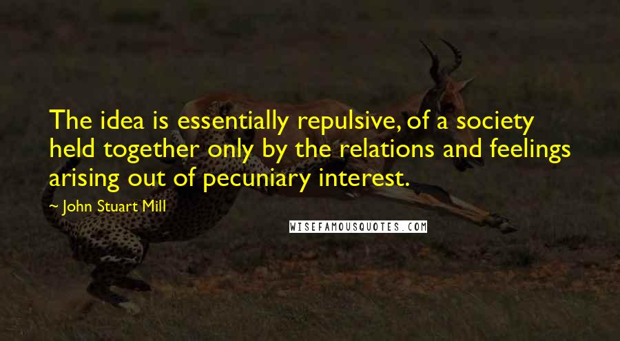 John Stuart Mill Quotes: The idea is essentially repulsive, of a society held together only by the relations and feelings arising out of pecuniary interest.