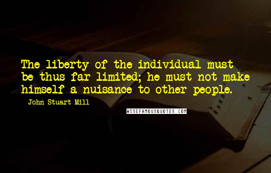 John Stuart Mill Quotes: The liberty of the individual must be thus far limited; he must not make himself a nuisance to other people.