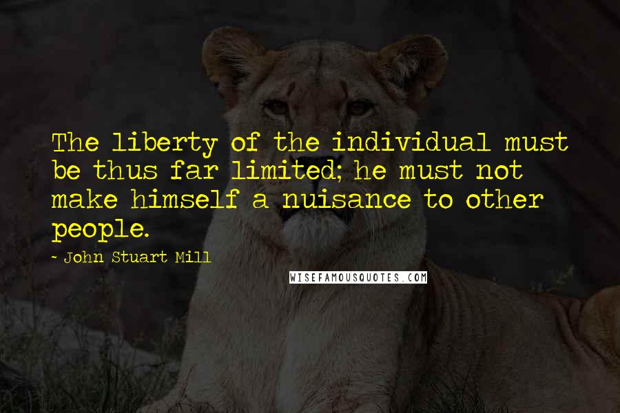 John Stuart Mill Quotes: The liberty of the individual must be thus far limited; he must not make himself a nuisance to other people.