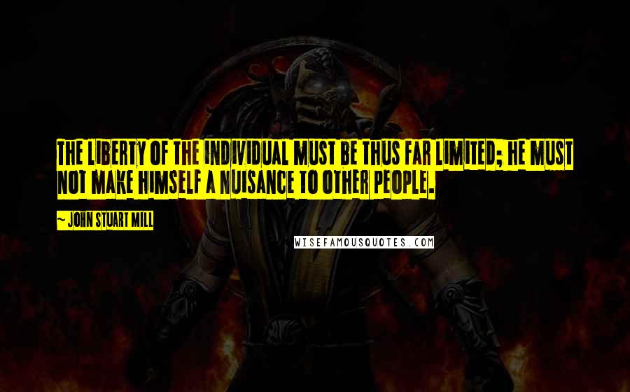 John Stuart Mill Quotes: The liberty of the individual must be thus far limited; he must not make himself a nuisance to other people.