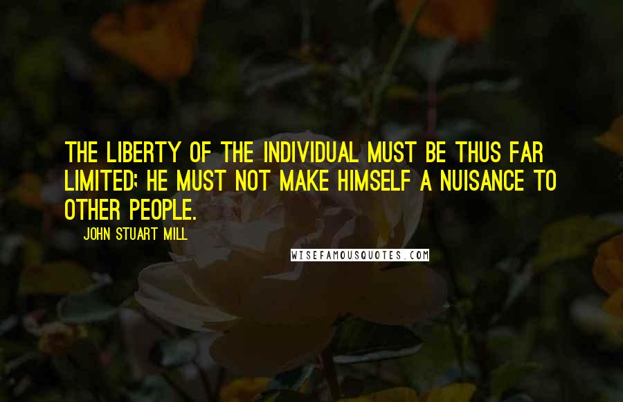 John Stuart Mill Quotes: The liberty of the individual must be thus far limited; he must not make himself a nuisance to other people.