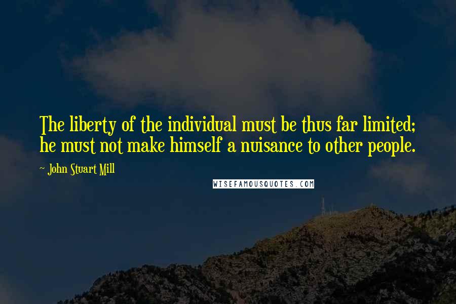 John Stuart Mill Quotes: The liberty of the individual must be thus far limited; he must not make himself a nuisance to other people.