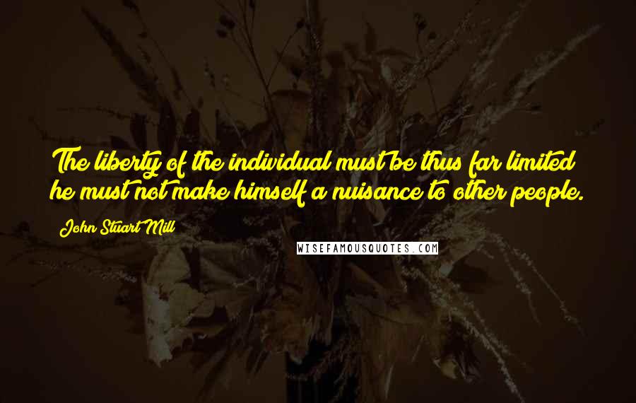John Stuart Mill Quotes: The liberty of the individual must be thus far limited; he must not make himself a nuisance to other people.