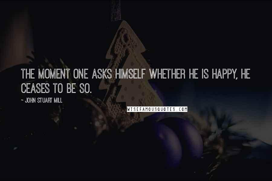 John Stuart Mill Quotes: The moment one asks himself whether he is happy, he ceases to be so.