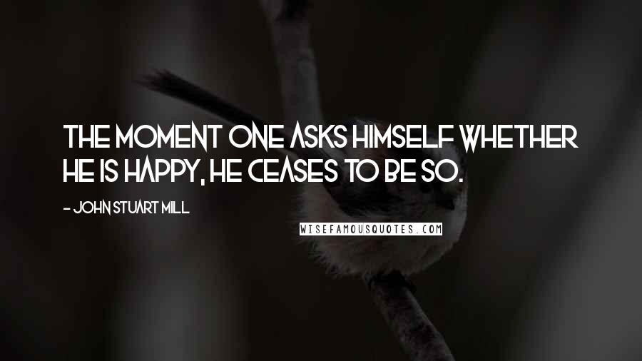 John Stuart Mill Quotes: The moment one asks himself whether he is happy, he ceases to be so.