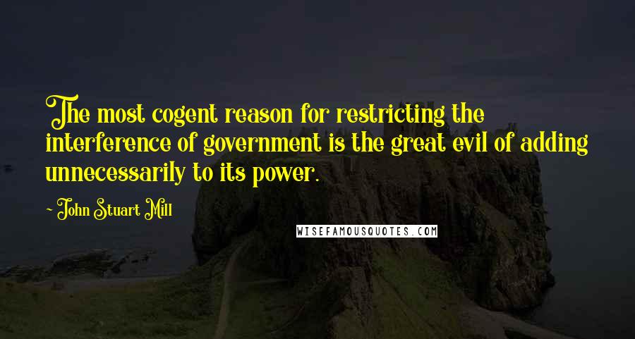 John Stuart Mill Quotes: The most cogent reason for restricting the interference of government is the great evil of adding unnecessarily to its power.