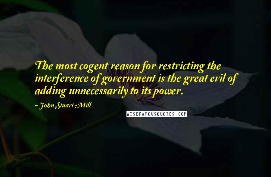 John Stuart Mill Quotes: The most cogent reason for restricting the interference of government is the great evil of adding unnecessarily to its power.