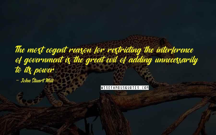 John Stuart Mill Quotes: The most cogent reason for restricting the interference of government is the great evil of adding unnecessarily to its power.