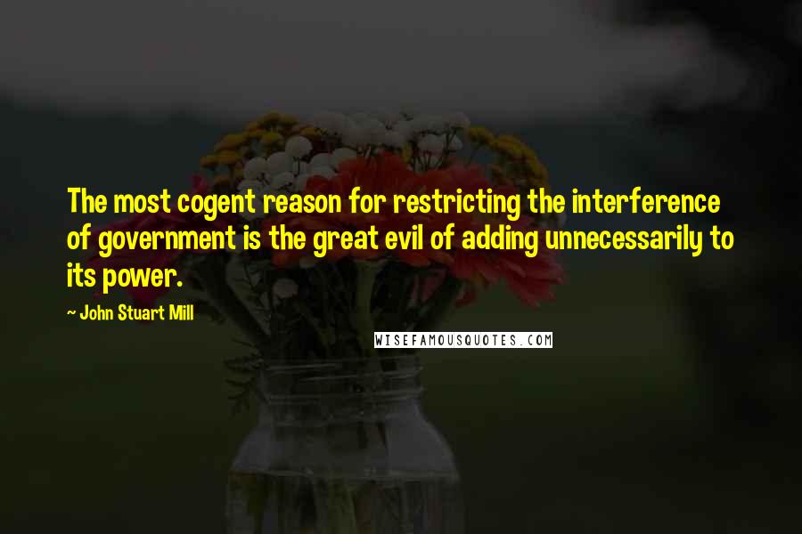 John Stuart Mill Quotes: The most cogent reason for restricting the interference of government is the great evil of adding unnecessarily to its power.