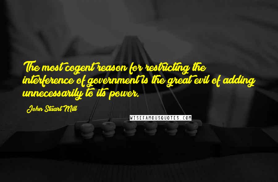 John Stuart Mill Quotes: The most cogent reason for restricting the interference of government is the great evil of adding unnecessarily to its power.