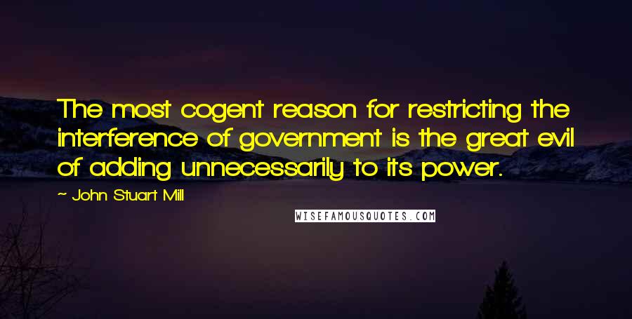 John Stuart Mill Quotes: The most cogent reason for restricting the interference of government is the great evil of adding unnecessarily to its power.