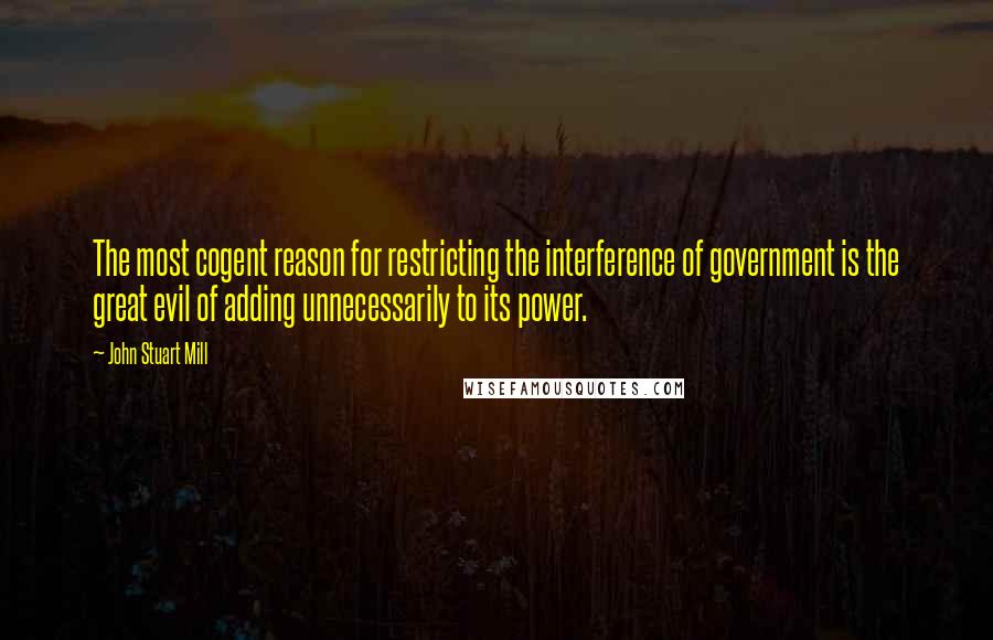 John Stuart Mill Quotes: The most cogent reason for restricting the interference of government is the great evil of adding unnecessarily to its power.