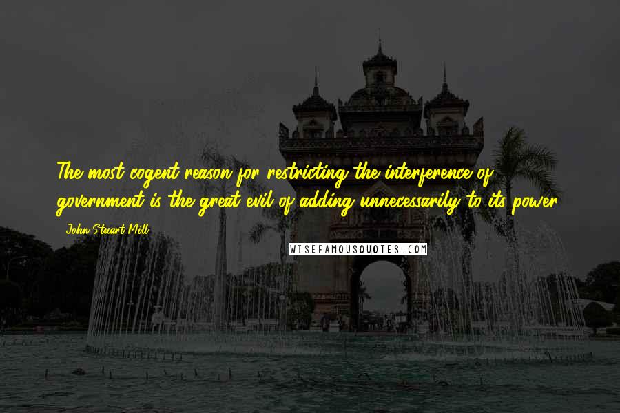 John Stuart Mill Quotes: The most cogent reason for restricting the interference of government is the great evil of adding unnecessarily to its power.