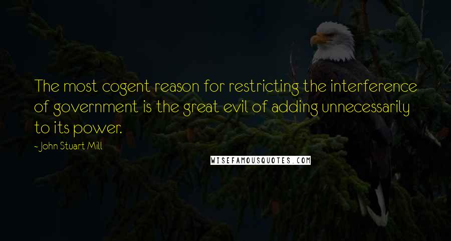 John Stuart Mill Quotes: The most cogent reason for restricting the interference of government is the great evil of adding unnecessarily to its power.