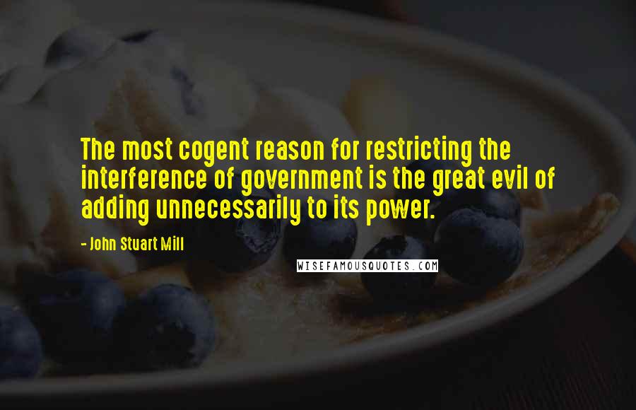 John Stuart Mill Quotes: The most cogent reason for restricting the interference of government is the great evil of adding unnecessarily to its power.