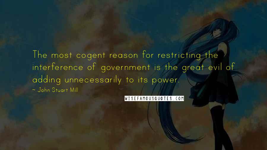 John Stuart Mill Quotes: The most cogent reason for restricting the interference of government is the great evil of adding unnecessarily to its power.