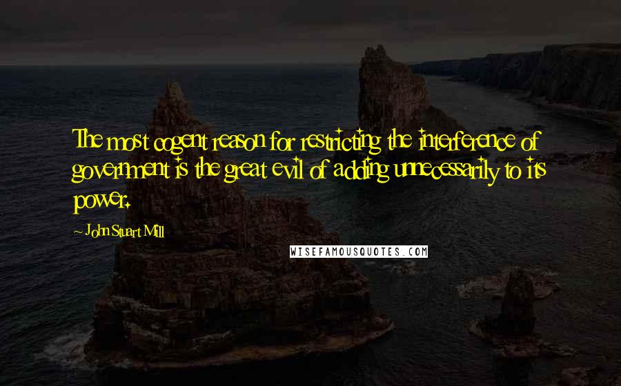 John Stuart Mill Quotes: The most cogent reason for restricting the interference of government is the great evil of adding unnecessarily to its power.