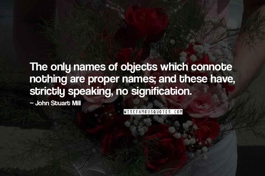 John Stuart Mill Quotes: The only names of objects which connote nothing are proper names; and these have, strictly speaking, no signification.