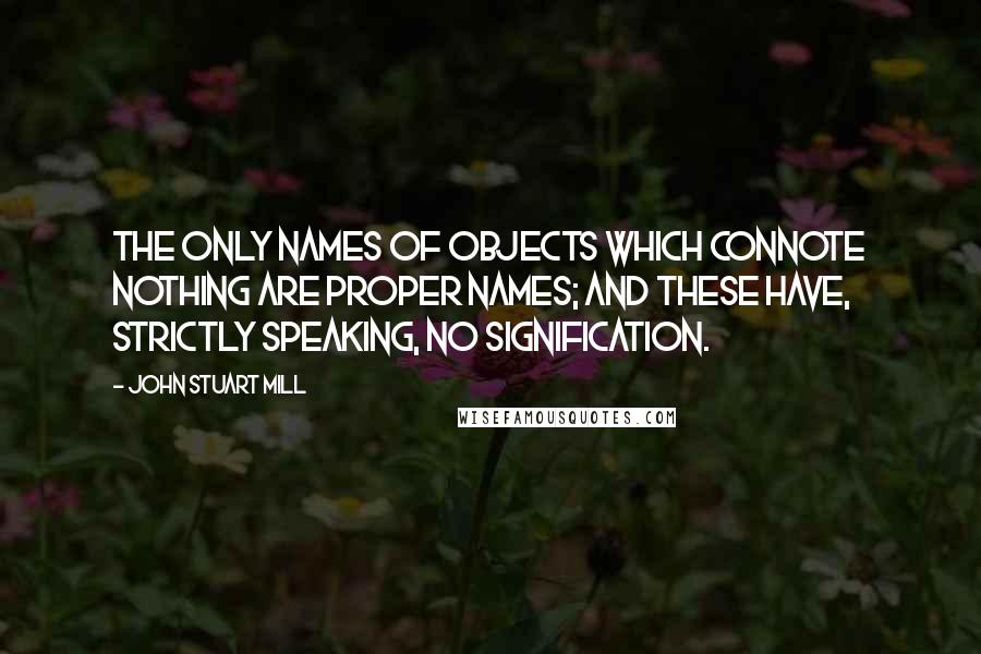 John Stuart Mill Quotes: The only names of objects which connote nothing are proper names; and these have, strictly speaking, no signification.