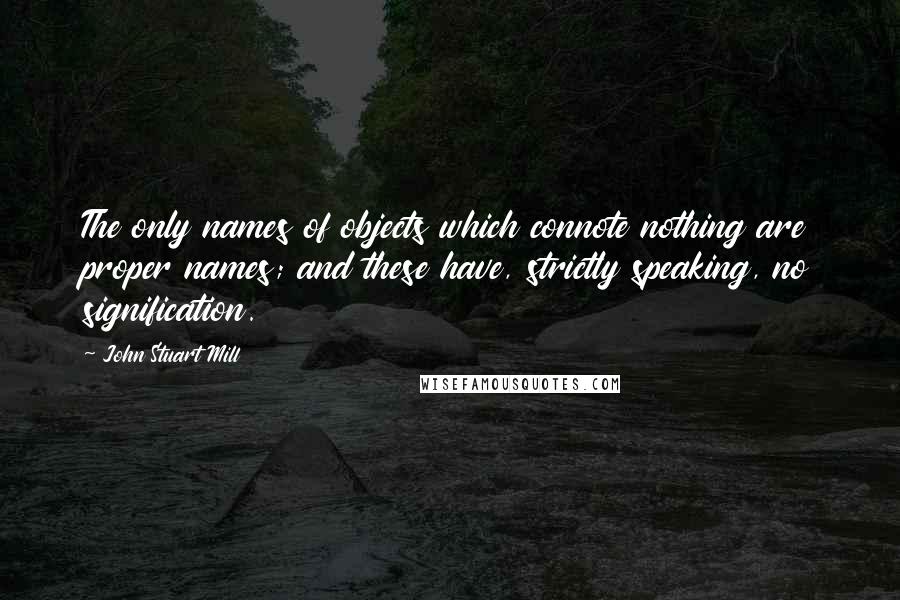 John Stuart Mill Quotes: The only names of objects which connote nothing are proper names; and these have, strictly speaking, no signification.