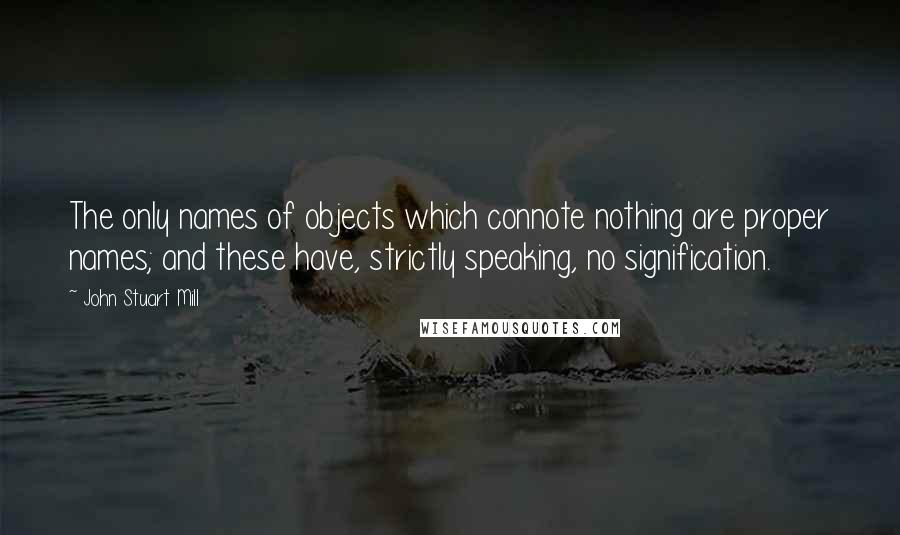 John Stuart Mill Quotes: The only names of objects which connote nothing are proper names; and these have, strictly speaking, no signification.