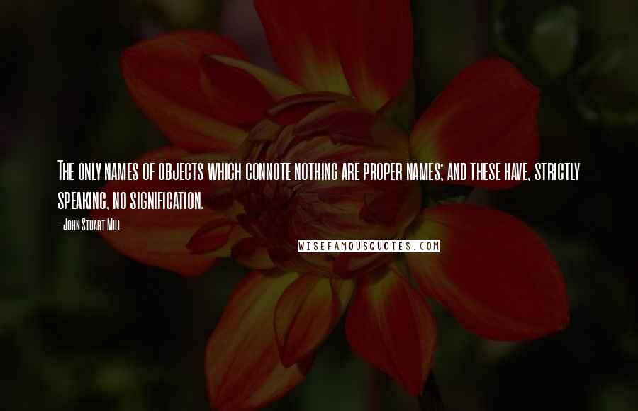 John Stuart Mill Quotes: The only names of objects which connote nothing are proper names; and these have, strictly speaking, no signification.