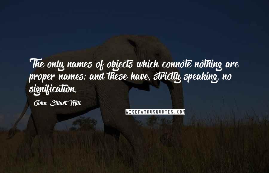 John Stuart Mill Quotes: The only names of objects which connote nothing are proper names; and these have, strictly speaking, no signification.