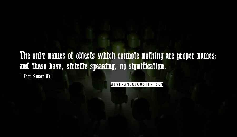 John Stuart Mill Quotes: The only names of objects which connote nothing are proper names; and these have, strictly speaking, no signification.