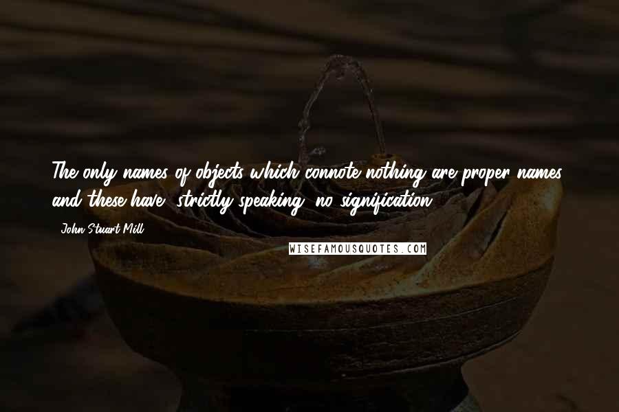 John Stuart Mill Quotes: The only names of objects which connote nothing are proper names; and these have, strictly speaking, no signification.