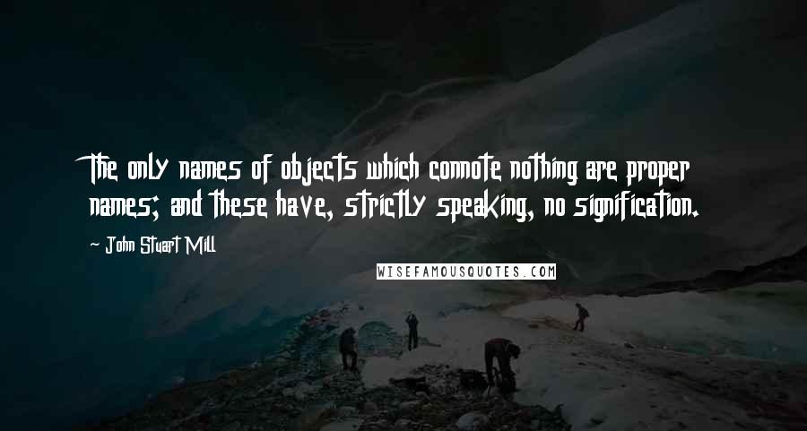 John Stuart Mill Quotes: The only names of objects which connote nothing are proper names; and these have, strictly speaking, no signification.