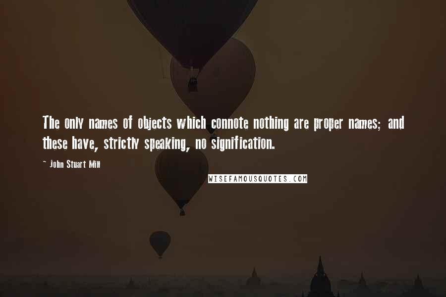 John Stuart Mill Quotes: The only names of objects which connote nothing are proper names; and these have, strictly speaking, no signification.