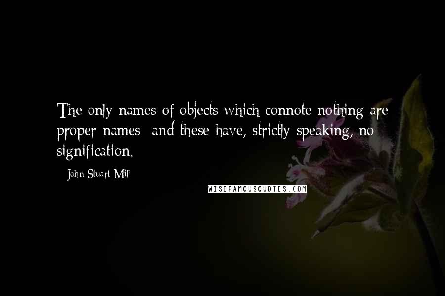 John Stuart Mill Quotes: The only names of objects which connote nothing are proper names; and these have, strictly speaking, no signification.