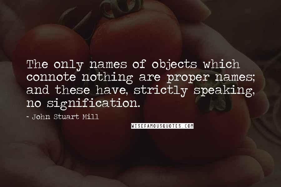 John Stuart Mill Quotes: The only names of objects which connote nothing are proper names; and these have, strictly speaking, no signification.