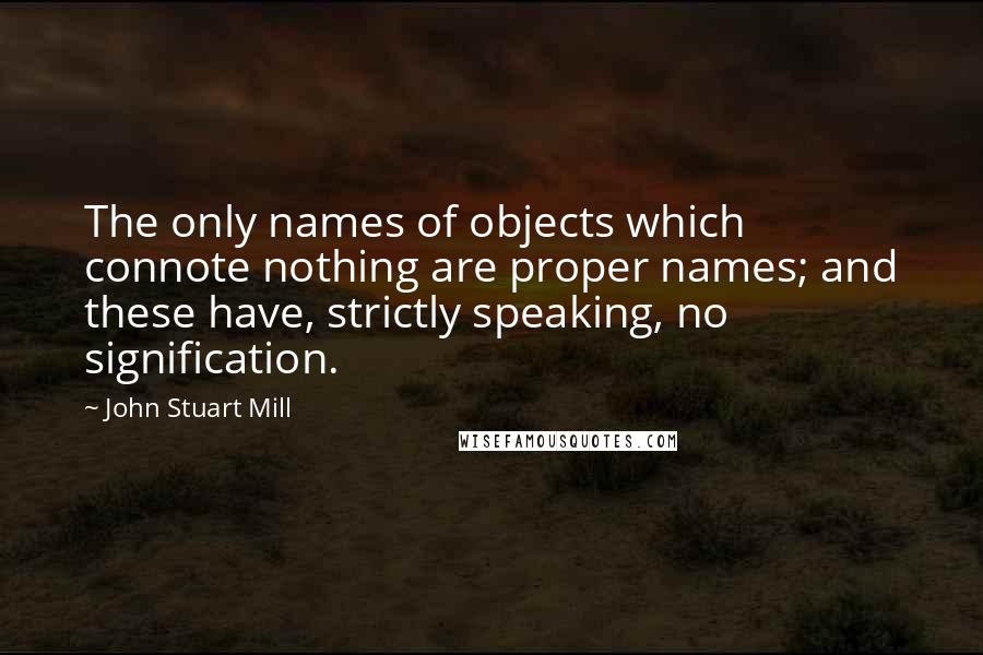 John Stuart Mill Quotes: The only names of objects which connote nothing are proper names; and these have, strictly speaking, no signification.
