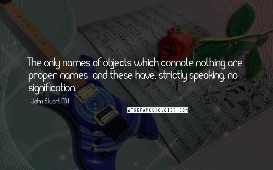 John Stuart Mill Quotes: The only names of objects which connote nothing are proper names; and these have, strictly speaking, no signification.