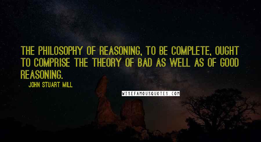John Stuart Mill Quotes: The philosophy of reasoning, to be complete, ought to comprise the theory of bad as well as of good reasoning.