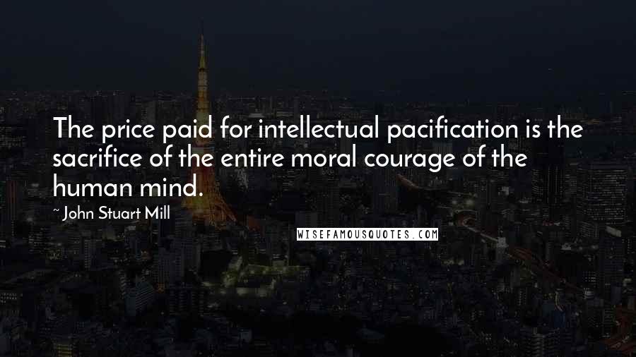 John Stuart Mill Quotes: The price paid for intellectual pacification is the sacrifice of the entire moral courage of the human mind.