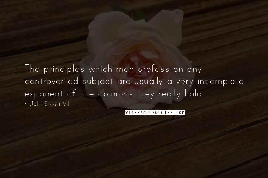 John Stuart Mill Quotes: The principles which men profess on any controverted subject are usually a very incomplete exponent of the opinions they really hold.