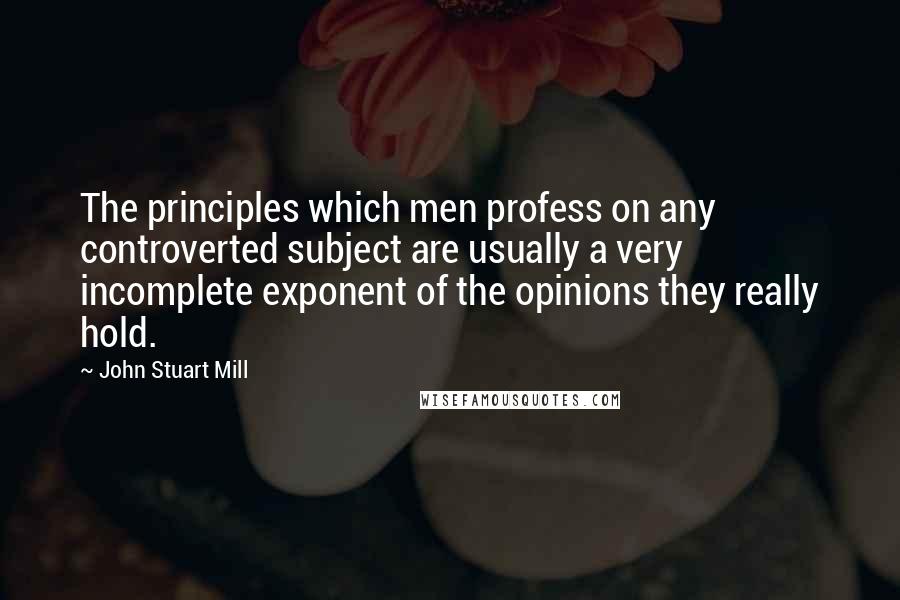 John Stuart Mill Quotes: The principles which men profess on any controverted subject are usually a very incomplete exponent of the opinions they really hold.