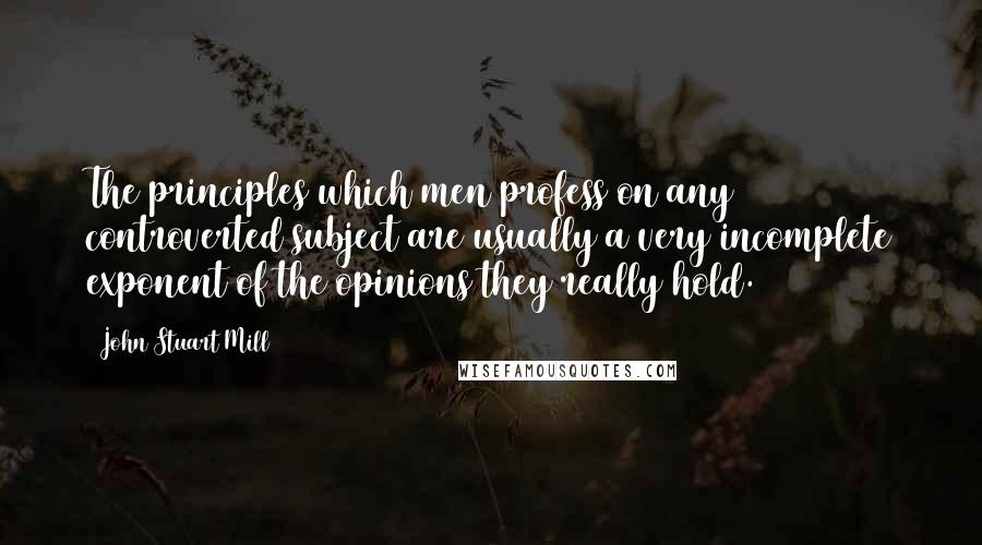 John Stuart Mill Quotes: The principles which men profess on any controverted subject are usually a very incomplete exponent of the opinions they really hold.