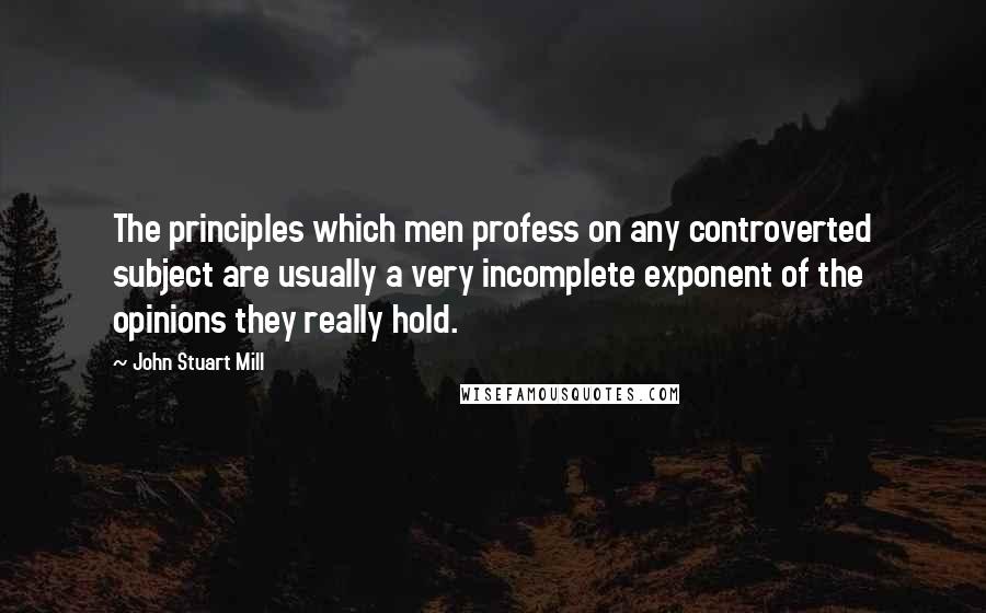 John Stuart Mill Quotes: The principles which men profess on any controverted subject are usually a very incomplete exponent of the opinions they really hold.