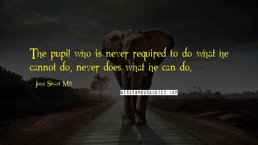 John Stuart Mill Quotes: The pupil who is never required to do what he cannot do, never does what he can do.