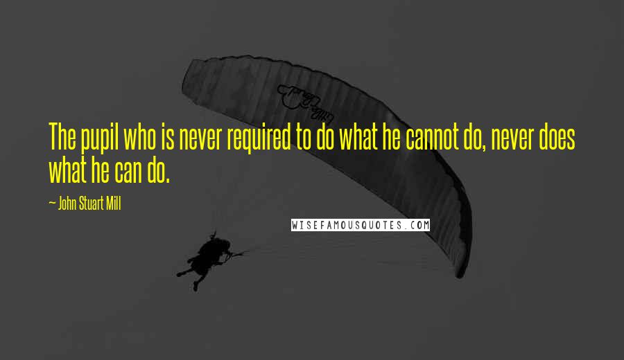 John Stuart Mill Quotes: The pupil who is never required to do what he cannot do, never does what he can do.