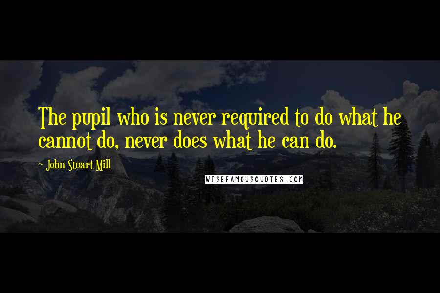 John Stuart Mill Quotes: The pupil who is never required to do what he cannot do, never does what he can do.