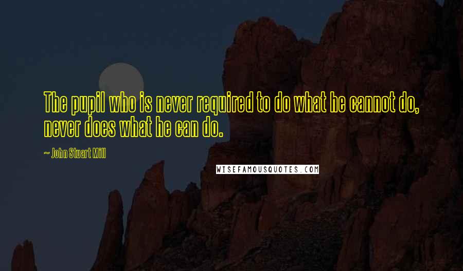 John Stuart Mill Quotes: The pupil who is never required to do what he cannot do, never does what he can do.