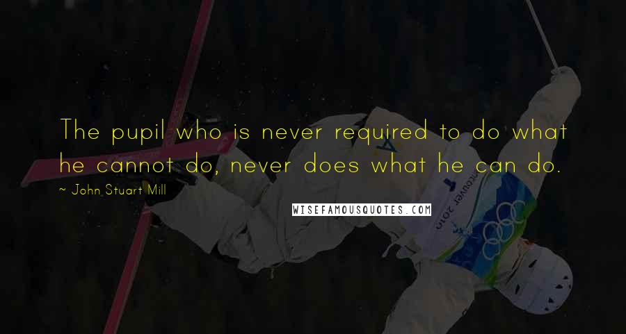 John Stuart Mill Quotes: The pupil who is never required to do what he cannot do, never does what he can do.