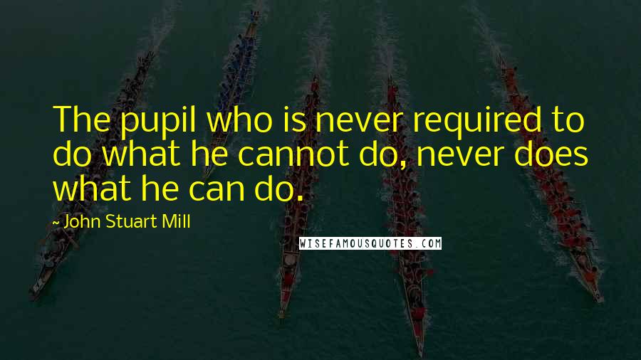 John Stuart Mill Quotes: The pupil who is never required to do what he cannot do, never does what he can do.