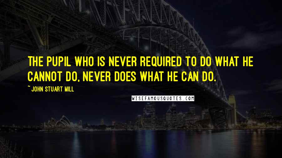 John Stuart Mill Quotes: The pupil who is never required to do what he cannot do, never does what he can do.